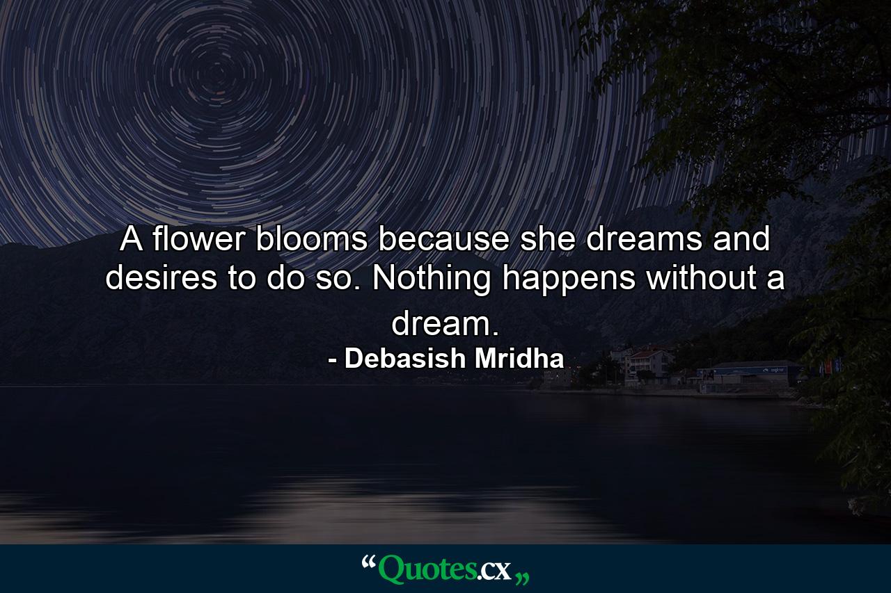 A flower blooms because she dreams and desires to do so. Nothing happens without a dream. - Quote by Debasish Mridha