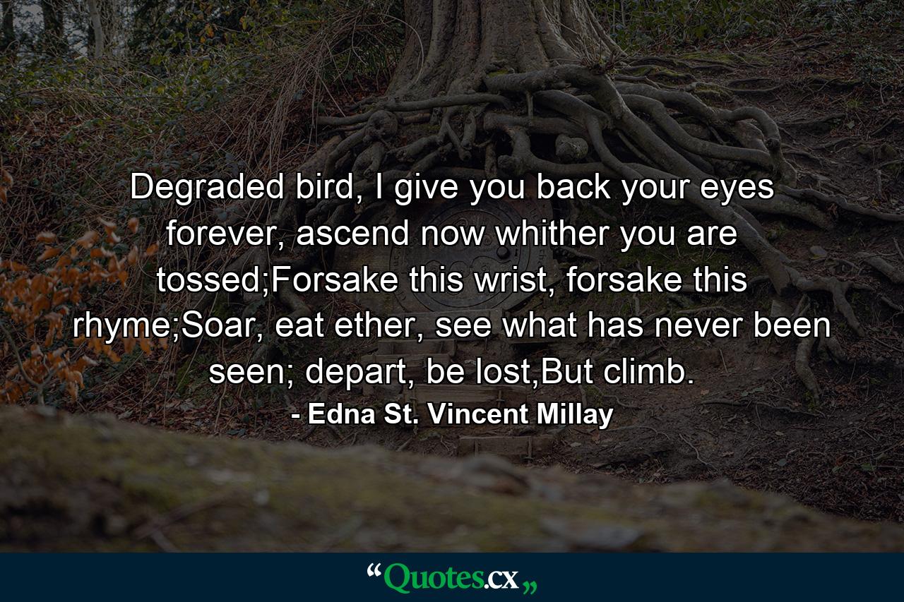 Degraded bird, I give you back your eyes forever, ascend now whither you are tossed;Forsake this wrist, forsake this rhyme;Soar, eat ether, see what has never been seen; depart, be lost,But climb. - Quote by Edna St. Vincent Millay