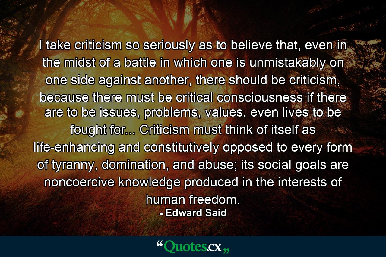 I take criticism so seriously as to believe that, even in the midst of a battle in which one is unmistakably on one side against another, there should be criticism, because there must be critical consciousness if there are to be issues, problems, values, even lives to be fought for... Criticism must think of itself as life-enhancing and constitutively opposed to every form of tyranny, domination, and abuse; its social goals are noncoercive knowledge produced in the interests of human freedom. - Quote by Edward Said