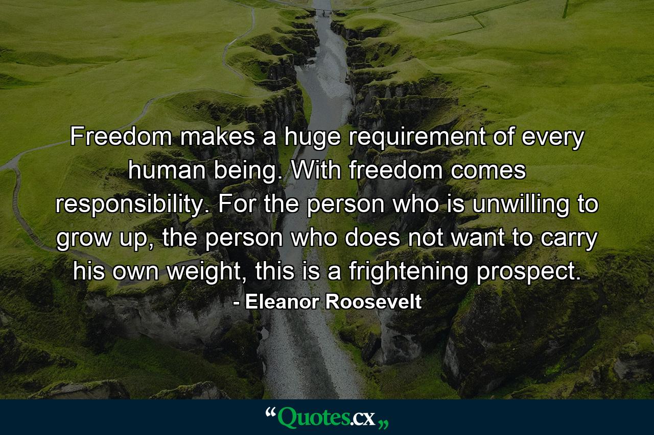 Freedom makes a huge requirement of every human being. With freedom comes responsibility. For the person who is unwilling to grow up, the person who does not want to carry his own weight, this is a frightening prospect. - Quote by Eleanor Roosevelt