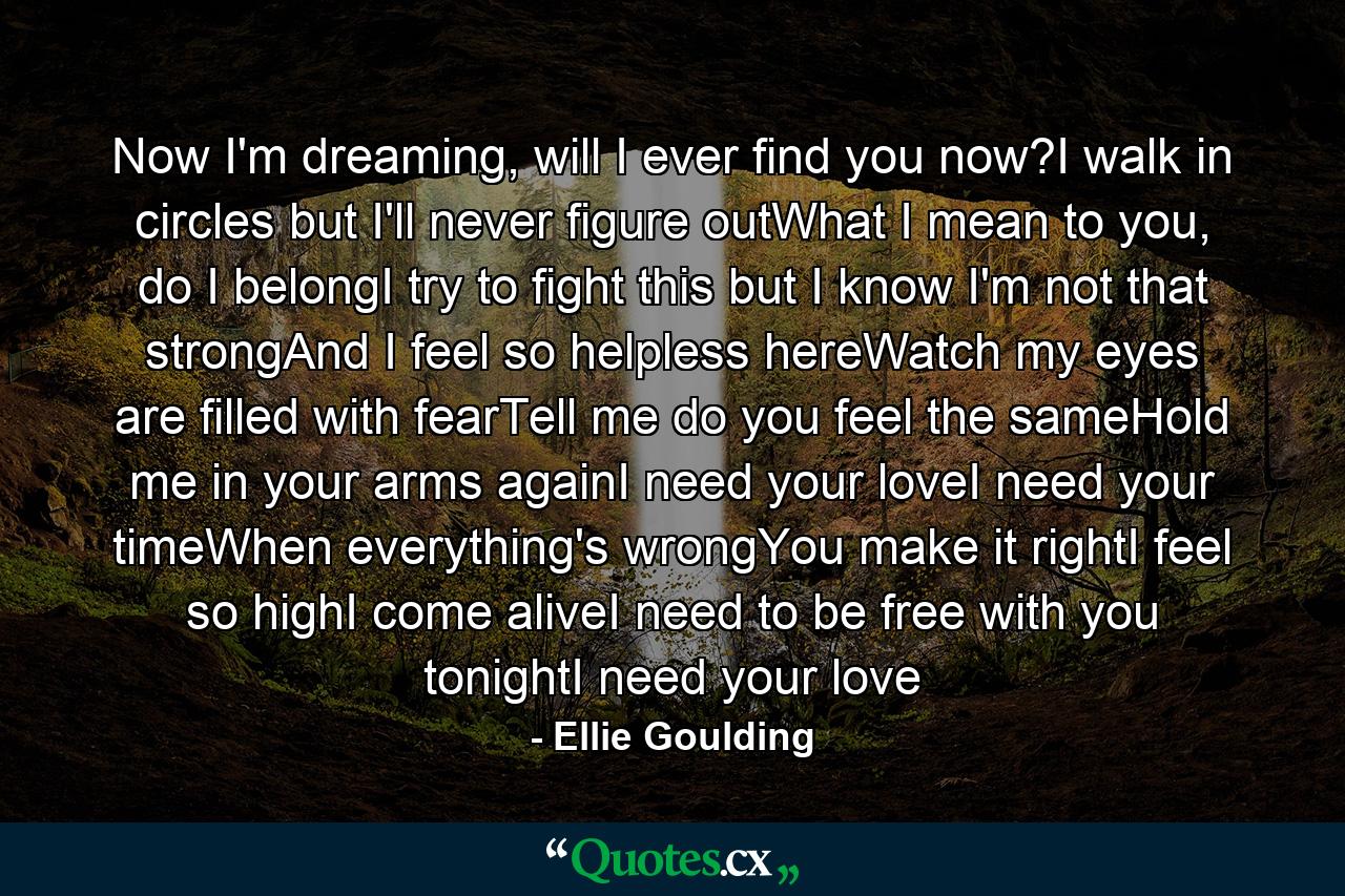 Now I'm dreaming, will I ever find you now?I walk in circles but I'll never figure outWhat I mean to you, do I belongI try to fight this but I know I'm not that strongAnd I feel so helpless hereWatch my eyes are filled with fearTell me do you feel the sameHold me in your arms againI need your loveI need your timeWhen everything's wrongYou make it rightI feel so highI come aliveI need to be free with you tonightI need your love - Quote by Ellie Goulding