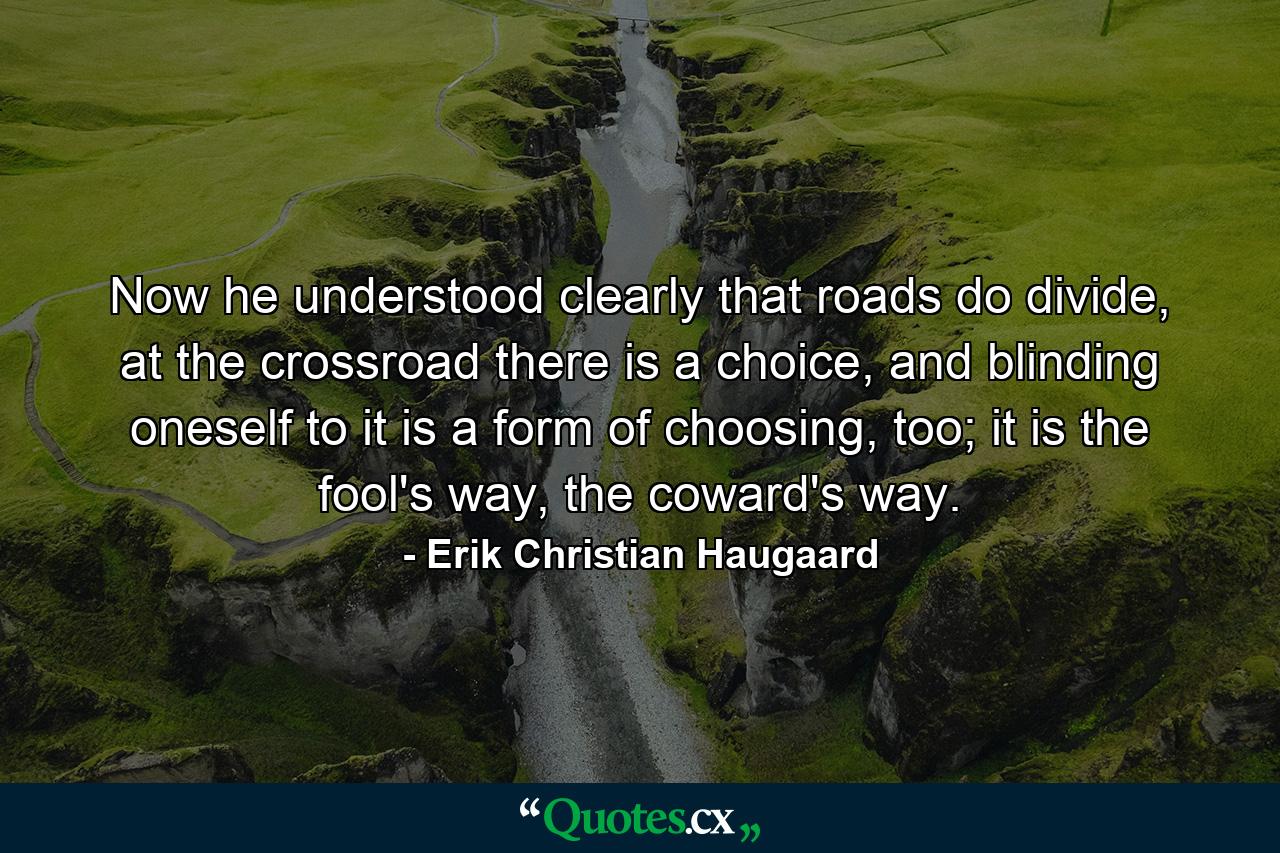 Now he understood clearly that roads do divide, at the crossroad there is a choice, and blinding oneself to it is a form of choosing, too; it is the fool's way, the coward's way. - Quote by Erik Christian Haugaard