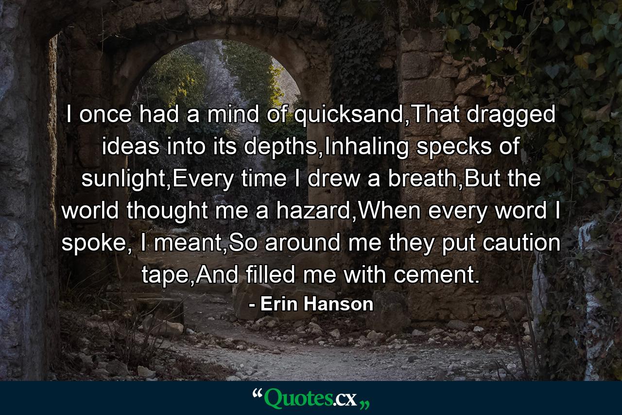 I once had a mind of quicksand,That dragged ideas into its depths,Inhaling specks of sunlight,Every time I drew a breath,But the world thought me a hazard,When every word I spoke, I meant,So around me they put caution tape,And filled me with cement. - Quote by Erin Hanson