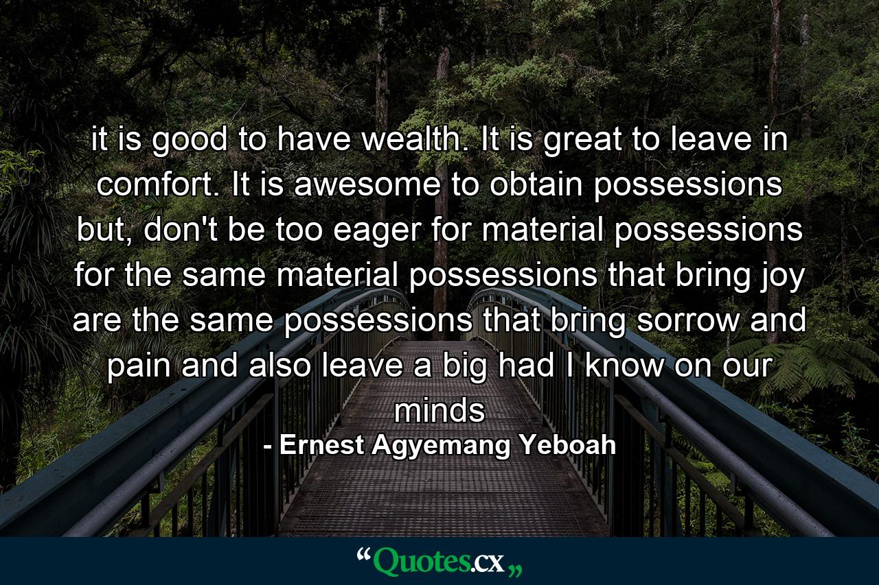 it is good to have wealth. It is great to leave in comfort. It is awesome to obtain possessions but, don't be too eager for material possessions for the same material possessions that bring joy are the same possessions that bring sorrow and pain and also leave a big had I know on our minds - Quote by Ernest Agyemang Yeboah