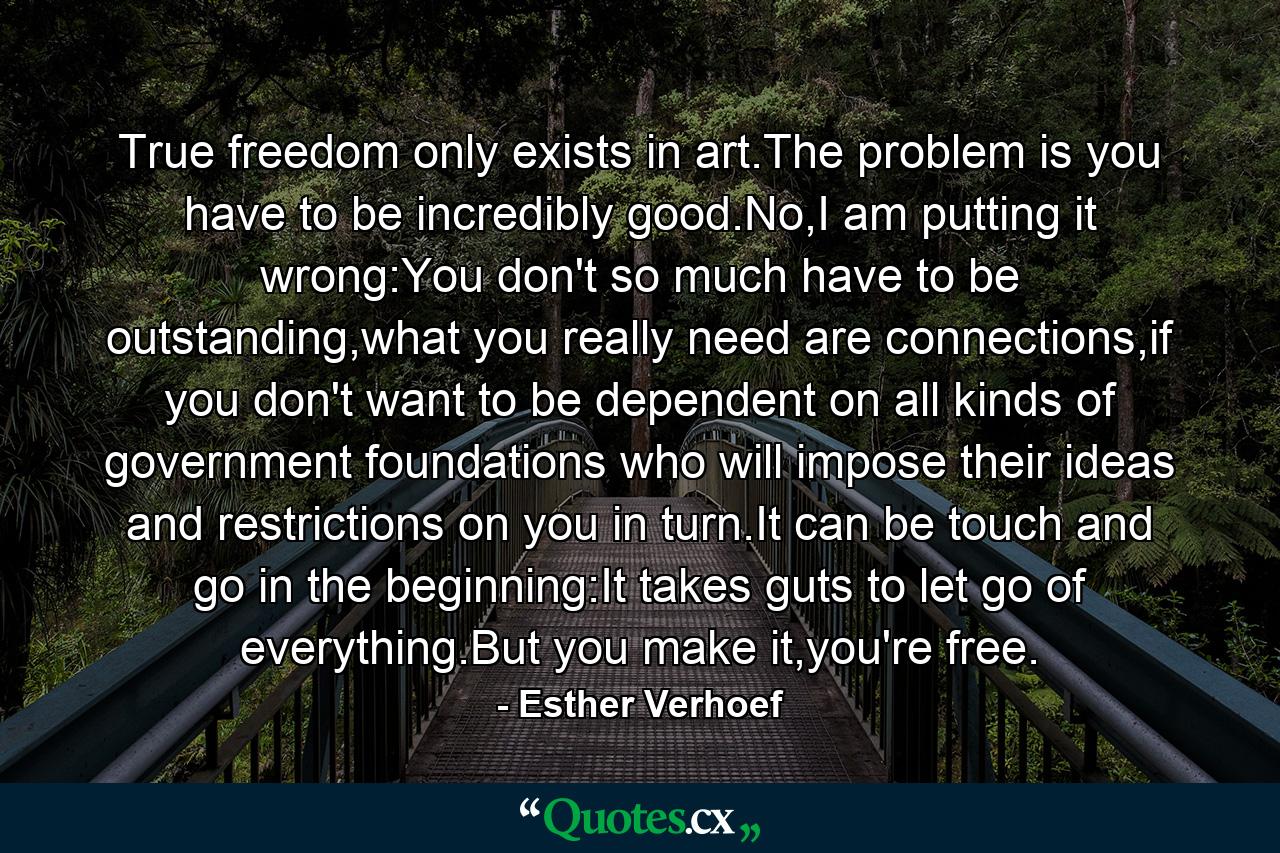 True freedom only exists in art.The problem is you have to be incredibly good.No,I am putting it wrong:You don't so much have to be outstanding,what you really need are connections,if you don't want to be dependent on all kinds of government foundations who will impose their ideas and restrictions on you in turn.It can be touch and go in the beginning:It takes guts to let go of everything.But you make it,you're free. - Quote by Esther Verhoef