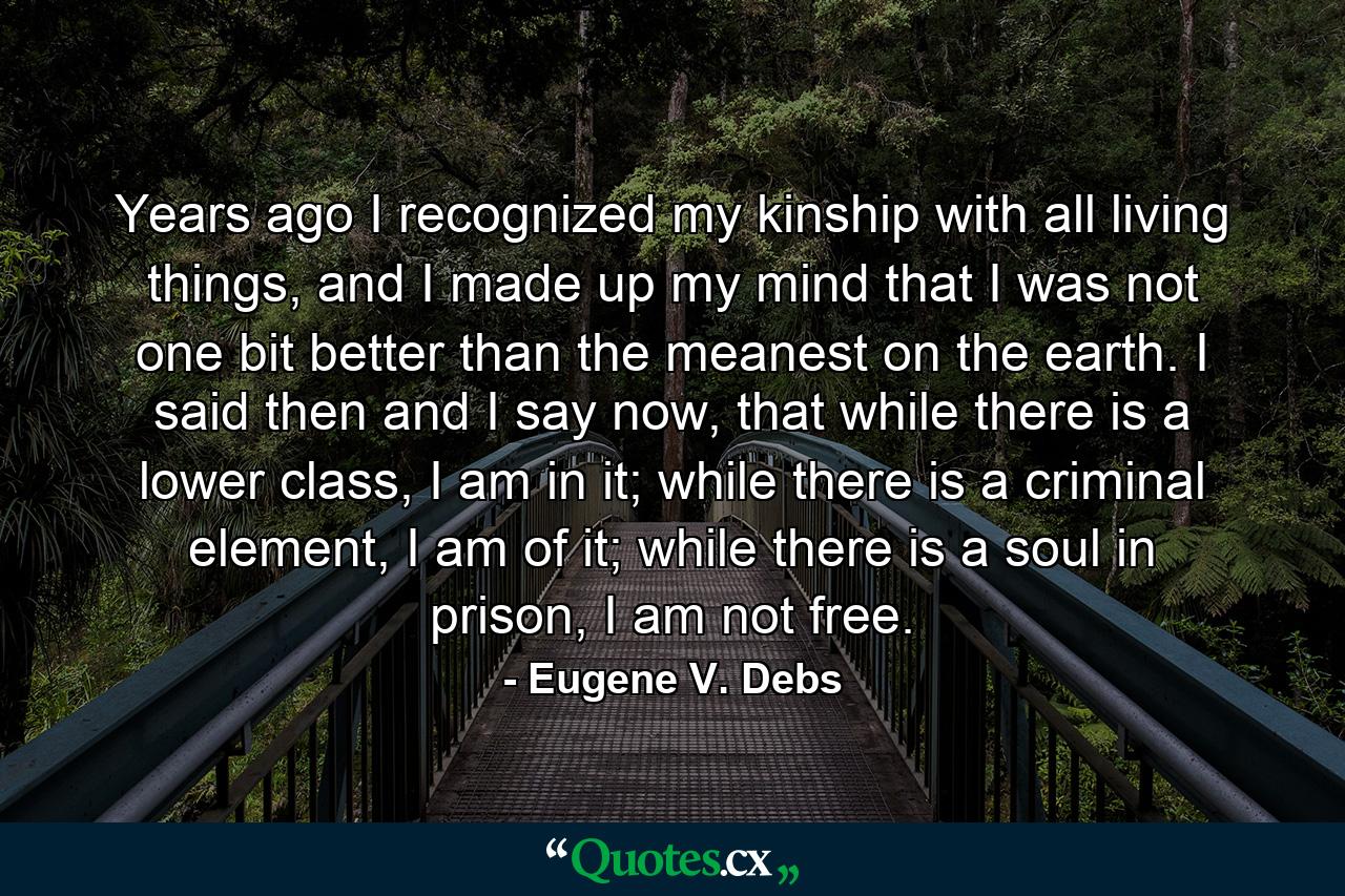 Years ago I recognized my kinship with all living things, and I made up my mind that I was not one bit better than the meanest on the earth. I said then and I say now, that while there is a lower class, I am in it; while there is a criminal element, I am of it; while there is a soul in prison, I am not free. - Quote by Eugene V. Debs