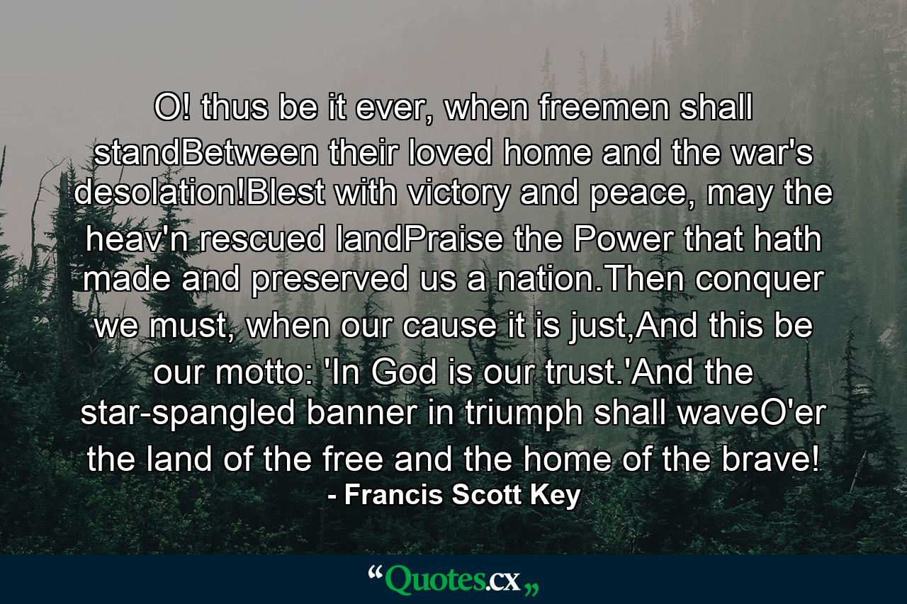 O! thus be it ever, when freemen shall standBetween their loved home and the war's desolation!Blest with victory and peace, may the heav'n rescued landPraise the Power that hath made and preserved us a nation.Then conquer we must, when our cause it is just,And this be our motto: 'In God is our trust.'And the star-spangled banner in triumph shall waveO'er the land of the free and the home of the brave! - Quote by Francis Scott Key