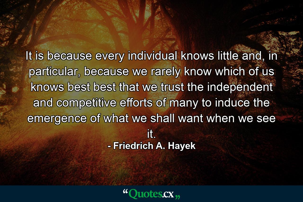 It is because every individual knows little and, in particular, because we rarely know which of us knows best best that we trust the independent and competitive efforts of many to induce the emergence of what we shall want when we see it. - Quote by Friedrich A. Hayek