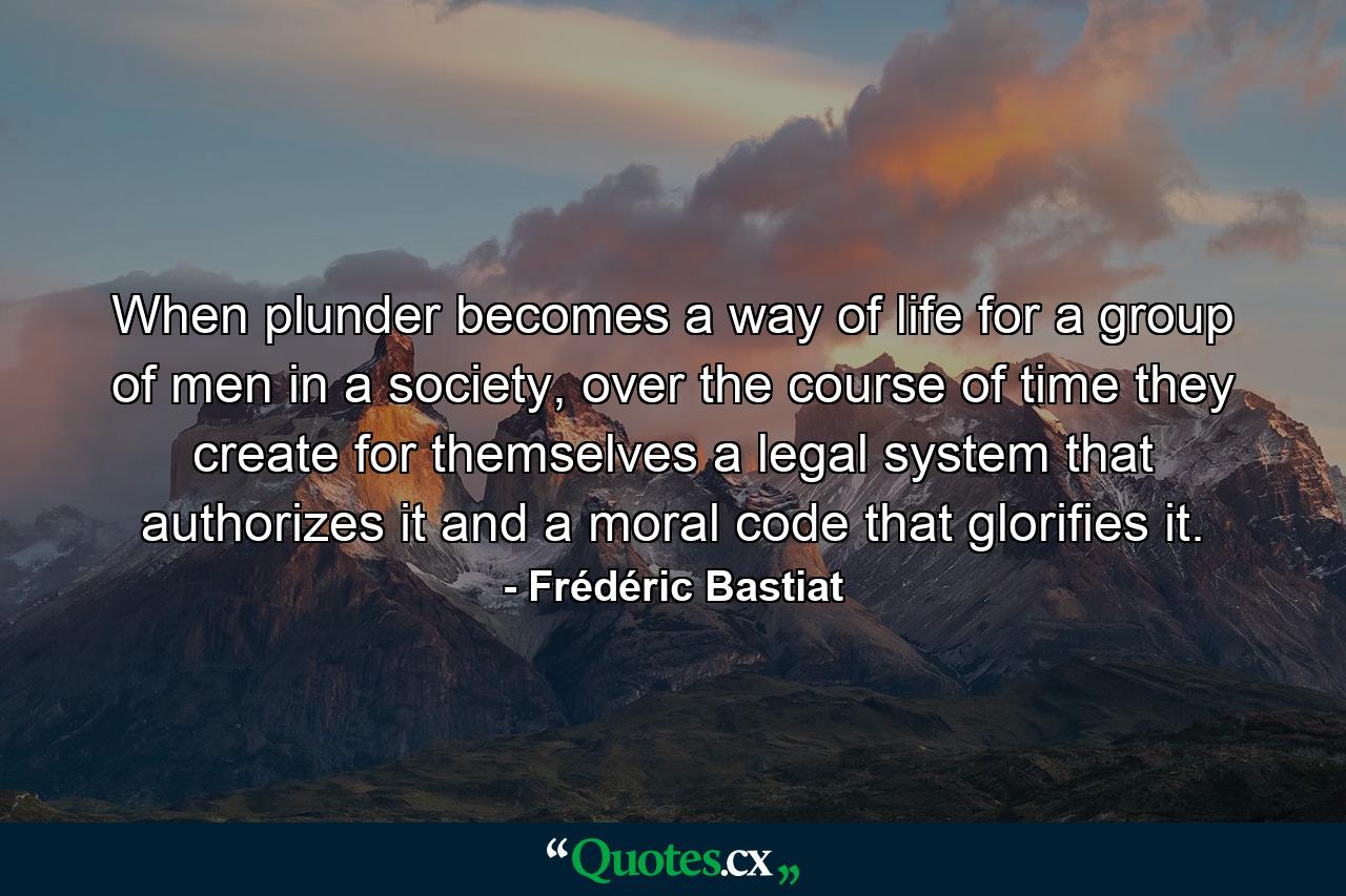 When plunder becomes a way of life for a group of men in a society, over the course of time they create for themselves a legal system that authorizes it and a moral code that glorifies it. - Quote by Frédéric Bastiat