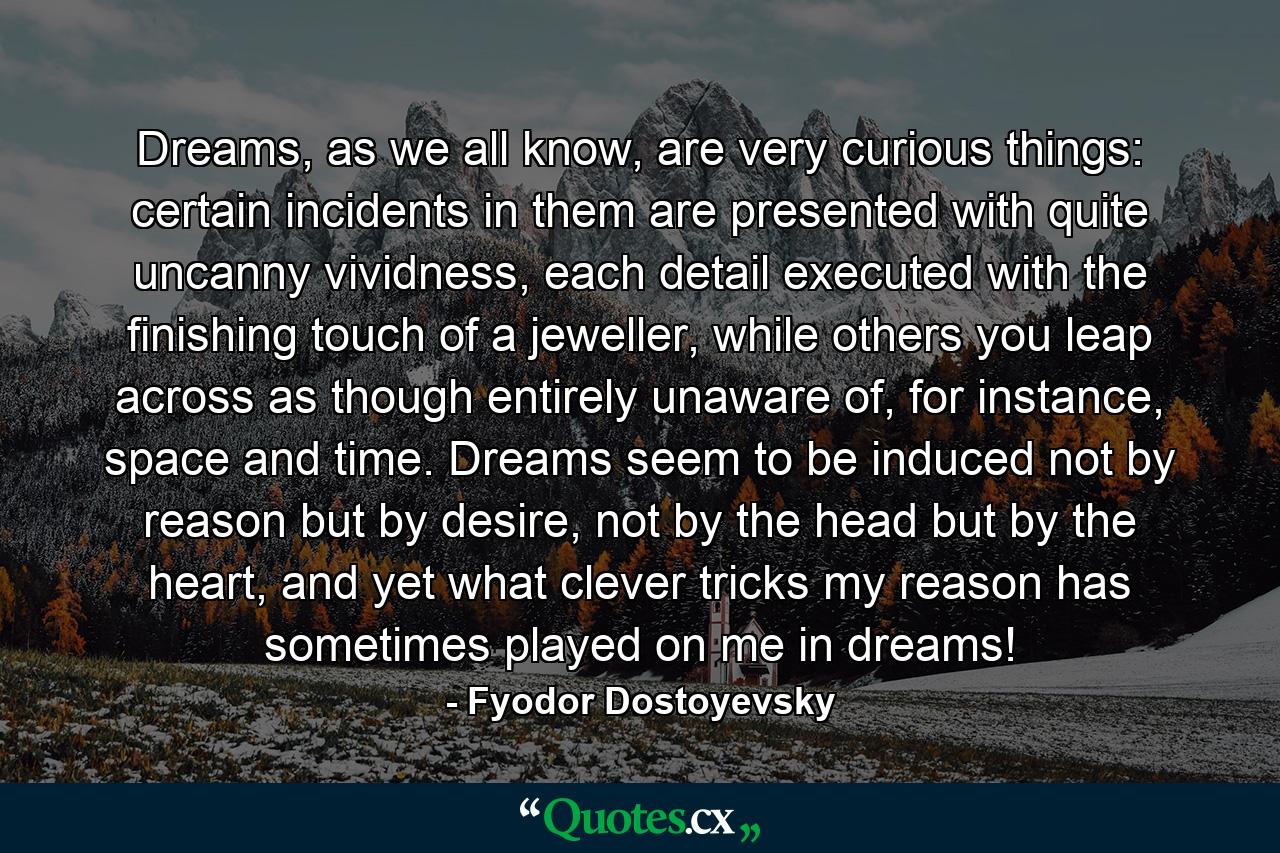 Dreams, as we all know, are very curious things: certain incidents in them are presented with quite uncanny vividness, each detail executed with the finishing touch of a jeweller, while others you leap across as though entirely unaware of, for instance, space and time. Dreams seem to be induced not by reason but by desire, not by the head but by the heart, and yet what clever tricks my reason has sometimes played on me in dreams! - Quote by Fyodor Dostoyevsky