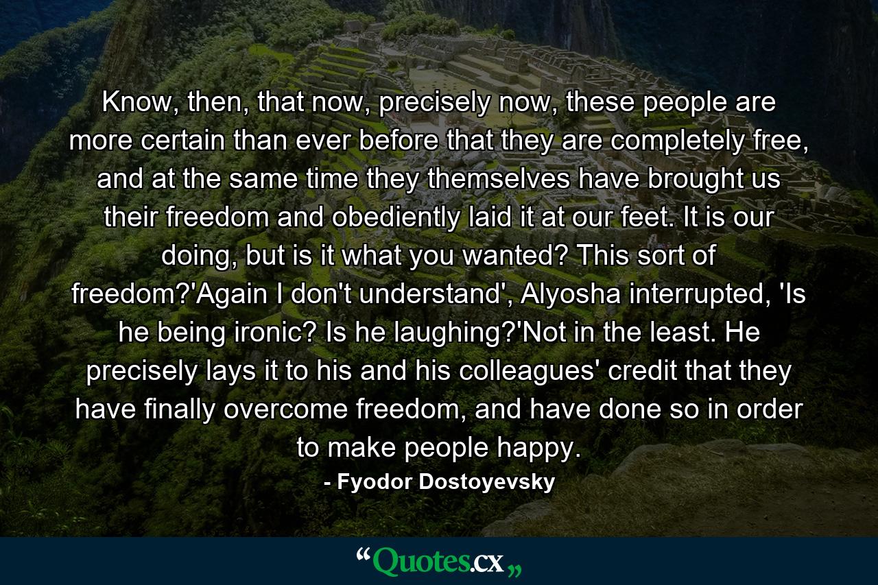 Know, then, that now, precisely now, these people are more certain than ever before that they are completely free, and at the same time they themselves have brought us their freedom and obediently laid it at our feet. It is our doing, but is it what you wanted? This sort of freedom?'Again I don't understand', Alyosha interrupted, 'Is he being ironic? Is he laughing?'Not in the least. He precisely lays it to his and his colleagues' credit that they have finally overcome freedom, and have done so in order to make people happy. - Quote by Fyodor Dostoyevsky