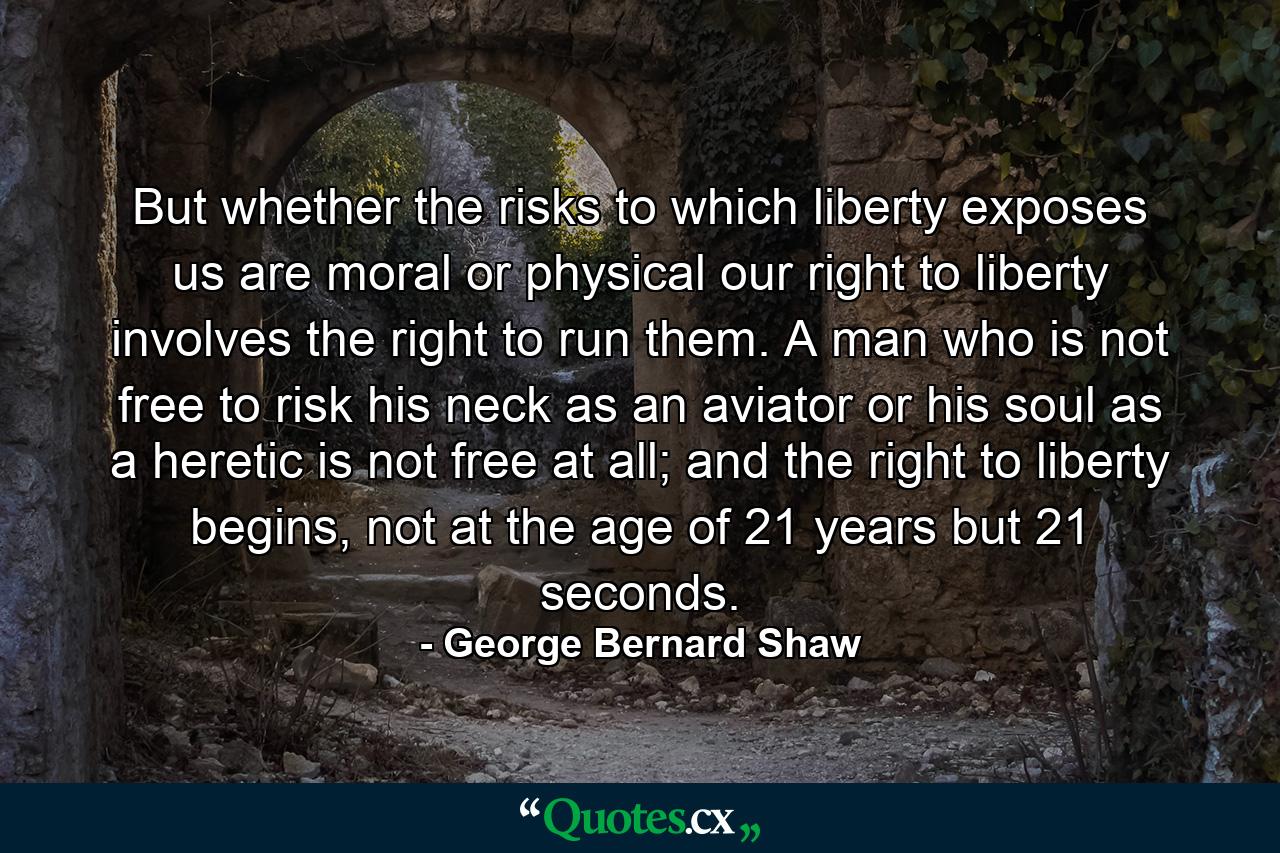 But whether the risks to which liberty exposes us are moral or physical our right to liberty involves the right to run them. A man who is not free to risk his neck as an aviator or his soul as a heretic is not free at all; and the right to liberty begins, not at the age of 21 years but 21 seconds. - Quote by George Bernard Shaw