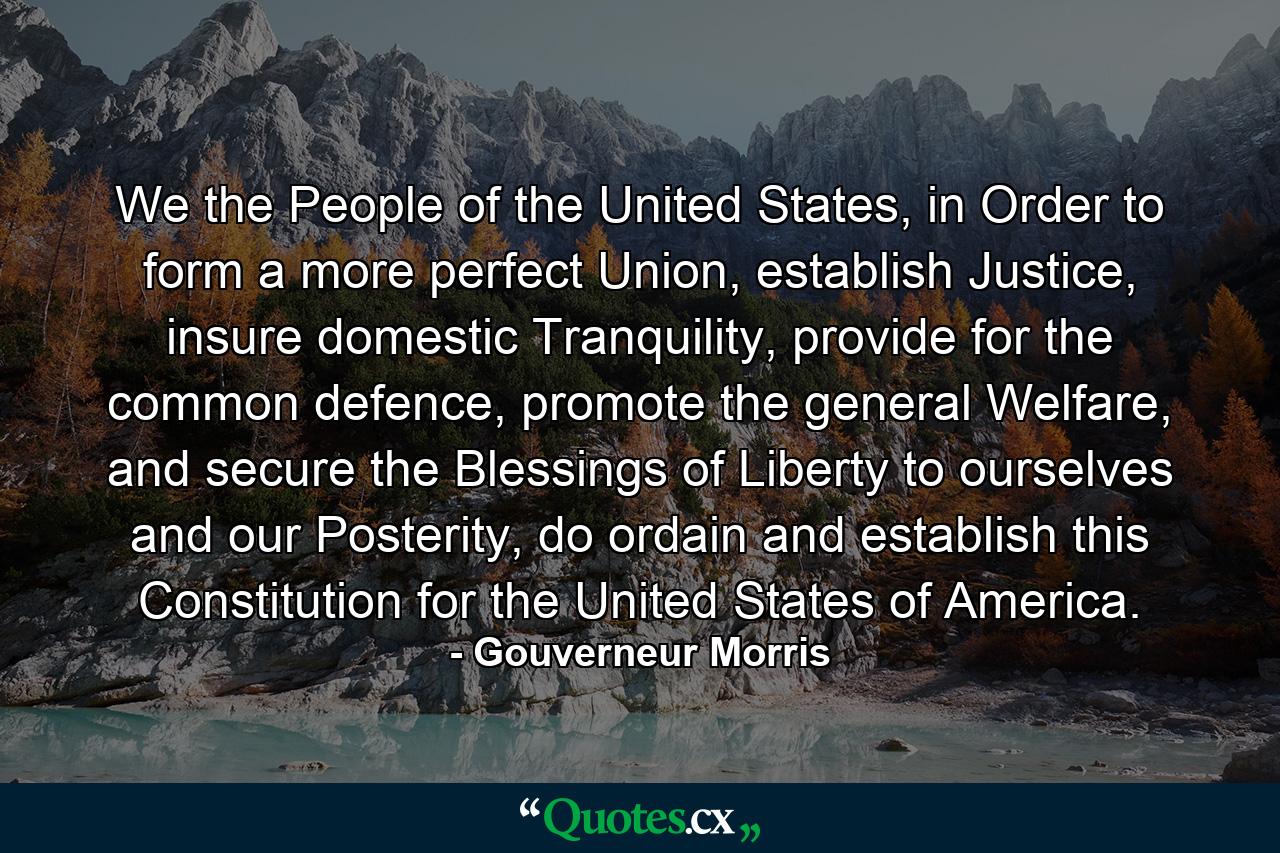 We the People of the United States, in Order to form a more perfect Union, establish Justice, insure domestic Tranquility, provide for the common defence, promote the general Welfare, and secure the Blessings of Liberty to ourselves and our Posterity, do ordain and establish this Constitution for the United States of America. - Quote by Gouverneur Morris