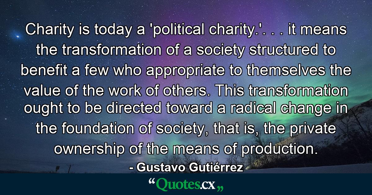 Charity is today a 'political charity.'. . . it means the transformation of a society structured to benefit a few who appropriate to themselves the value of the work of others. This transformation ought to be directed toward a radical change in the foundation of society, that is, the private ownership of the means of production. - Quote by Gustavo Gutiérrez