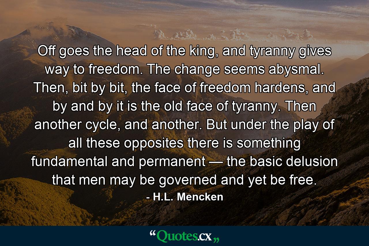 Off goes the head of the king, and tyranny gives way to freedom. The change seems abysmal. Then, bit by bit, the face of freedom hardens, and by and by it is the old face of tyranny. Then another cycle, and another. But under the play of all these opposites there is something fundamental and permanent — the basic delusion that men may be governed and yet be free. - Quote by H.L. Mencken