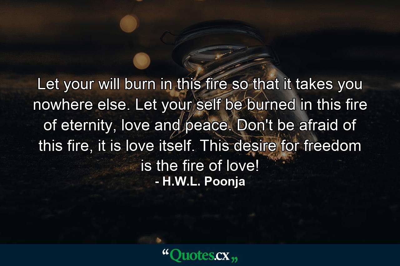 Let your will burn in this fire so that it takes you nowhere else. Let your self be burned in this fire of eternity, love and peace. Don't be afraid of this fire, it is love itself. This desire for freedom is the fire of love! - Quote by H.W.L. Poonja