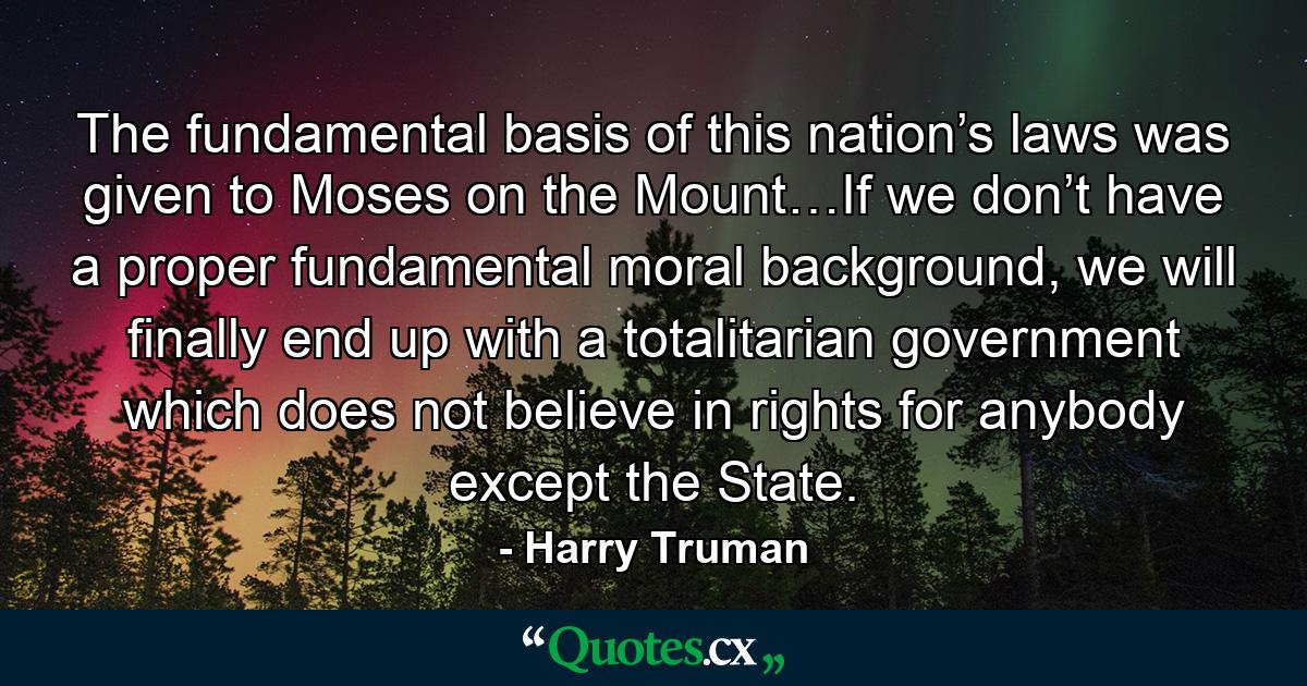 The fundamental basis of this nation’s laws was given to Moses on the Mount…If we don’t have a proper fundamental moral background, we will finally end up with a totalitarian government which does not believe in rights for anybody except the State. - Quote by Harry Truman