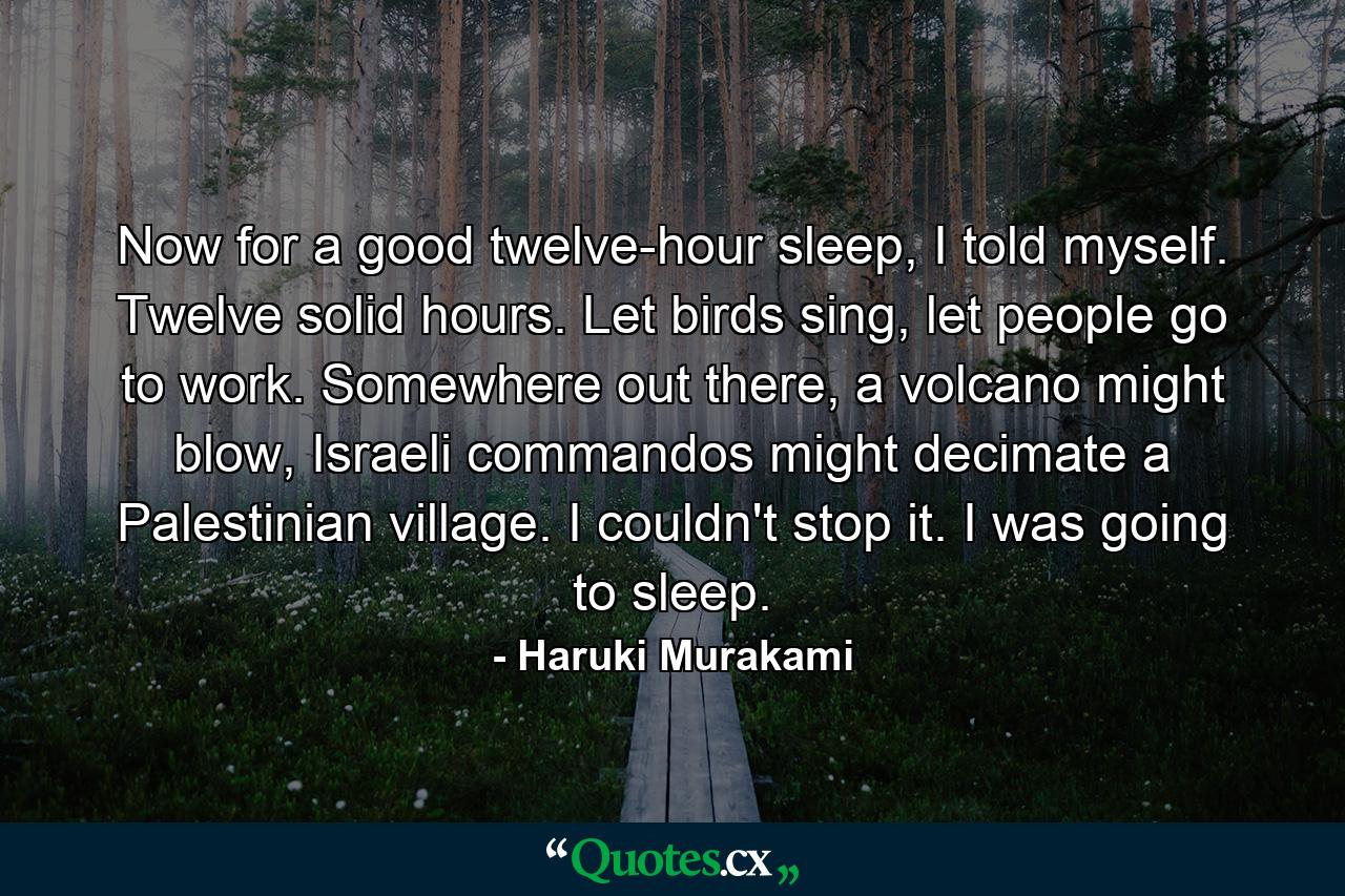 Now for a good twelve-hour sleep, I told myself. Twelve solid hours. Let birds sing, let people go to work. Somewhere out there, a volcano might blow, Israeli commandos might decimate a Palestinian village. I couldn't stop it. I was going to sleep. - Quote by Haruki Murakami