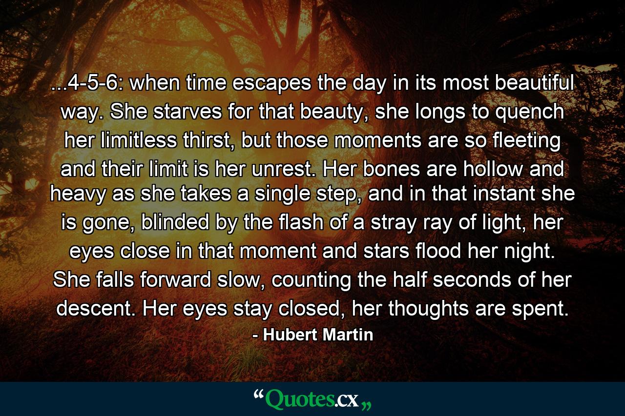 ...4-5-6: when time escapes the day in its most beautiful way. She starves for that beauty, she longs to quench her limitless thirst, but those moments are so fleeting and their limit is her unrest. Her bones are hollow and heavy as she takes a single step, and in that instant she is gone, blinded by the flash of a stray ray of light, her eyes close in that moment and stars flood her night. She falls forward slow, counting the half seconds of her descent. Her eyes stay closed, her thoughts are spent. - Quote by Hubert Martin