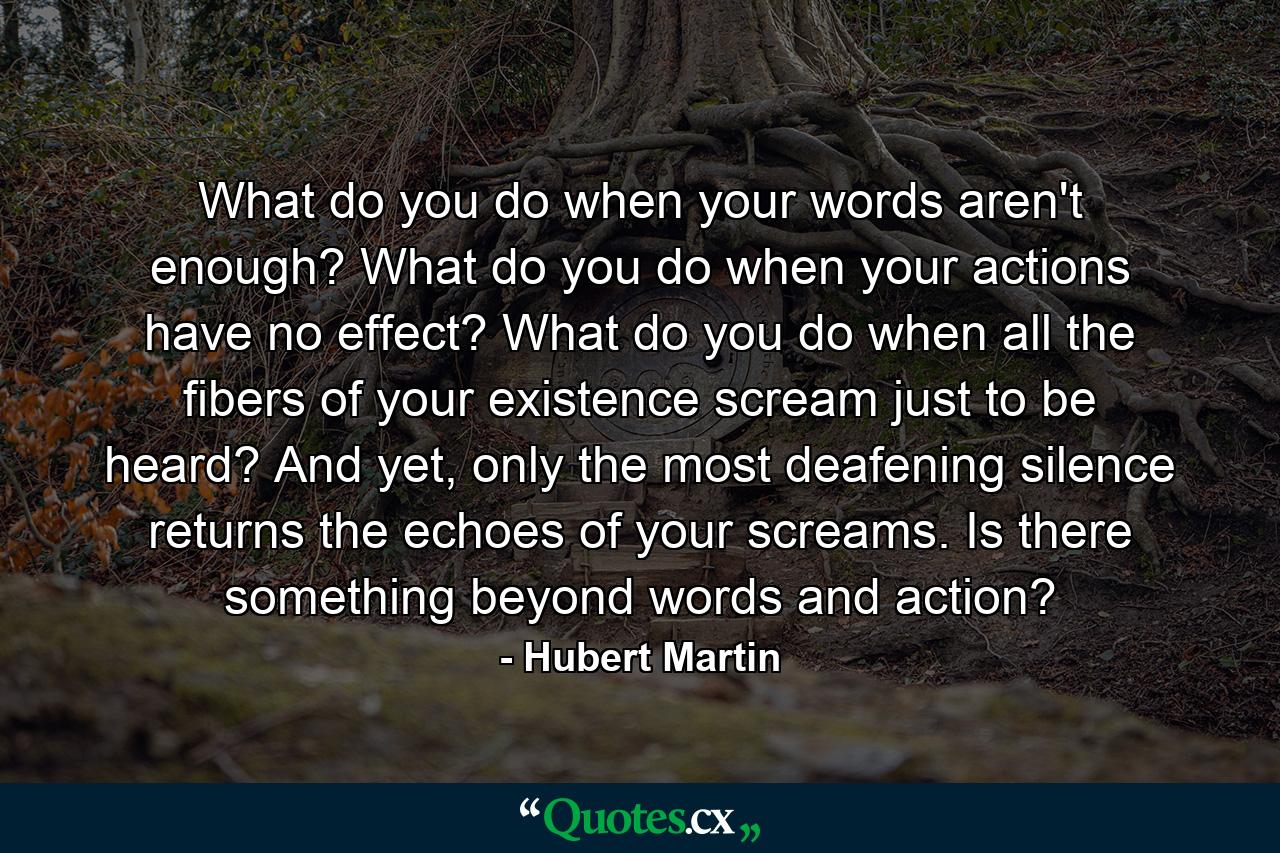 What do you do when your words aren't enough? What do you do when your actions have no effect? What do you do when all the fibers of your existence scream just to be heard? And yet, only the most deafening silence returns the echoes of your screams. Is there something beyond words and action? - Quote by Hubert Martin