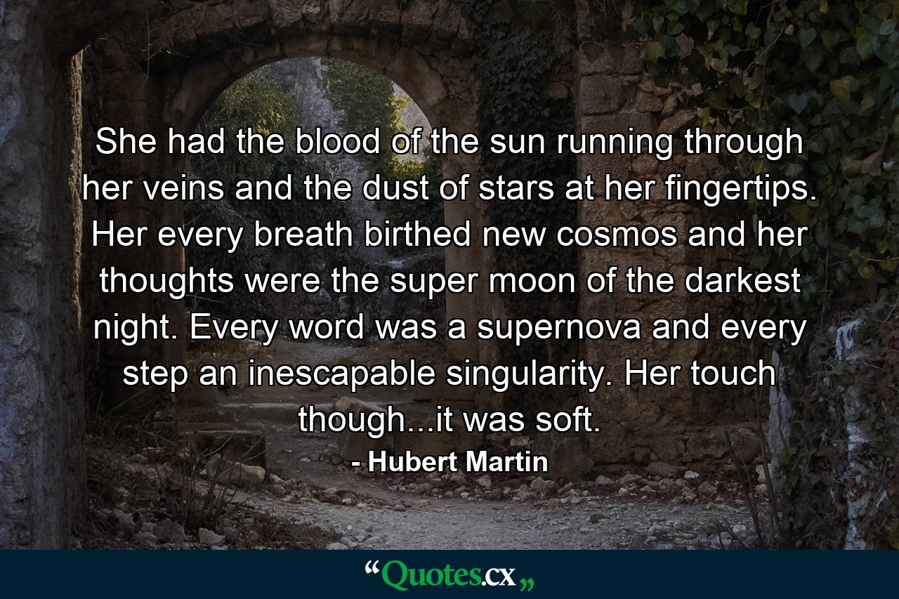 She had the blood of the sun running through her veins and the dust of stars at her fingertips. Her every breath birthed new cosmos and her thoughts were the super moon of the darkest night. Every word was a supernova and every step an inescapable singularity. Her touch though...it was soft. - Quote by Hubert Martin