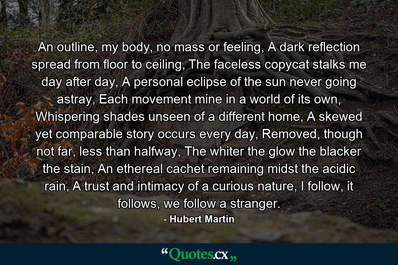 An outline, my body, no mass or feeling, A dark reflection spread from floor to ceiling, The faceless copycat stalks me day after day, A personal eclipse of the sun never going astray, Each movement mine in a world of its own, Whispering shades unseen of a different home, A skewed yet comparable story occurs every day, Removed, though not far, less than halfway, The whiter the glow the blacker the stain, An ethereal cachet remaining midst the acidic rain, A trust and intimacy of a curious nature, I follow, it follows, we follow a stranger. - Quote by Hubert Martin