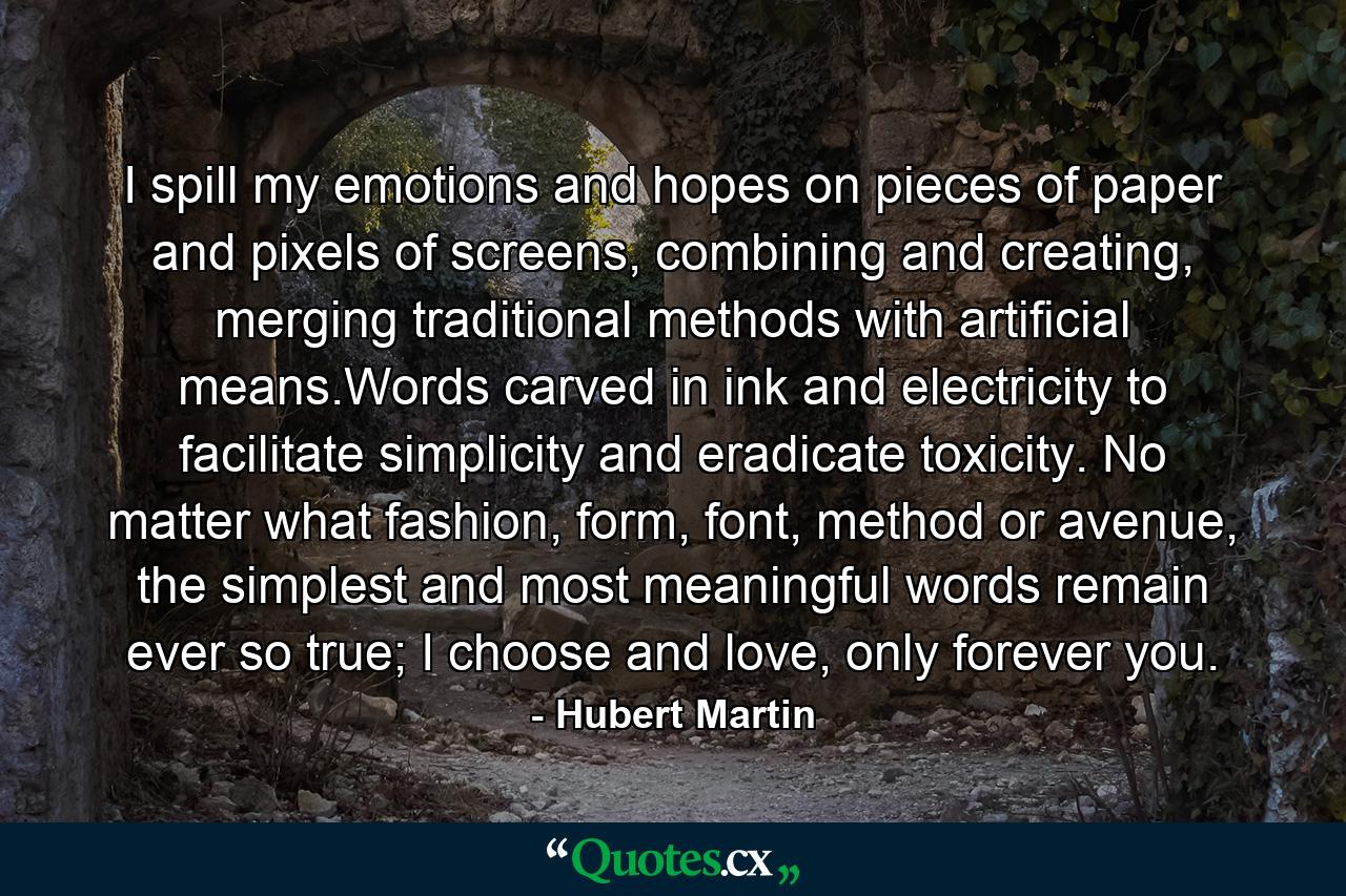 I spill my emotions and hopes on pieces of paper and pixels of screens, combining and creating, merging traditional methods with artificial means.Words carved in ink and electricity to facilitate simplicity and eradicate toxicity. No matter what fashion, form, font, method or avenue, the simplest and most meaningful words remain ever so true; I choose and love, only forever you. - Quote by Hubert Martin