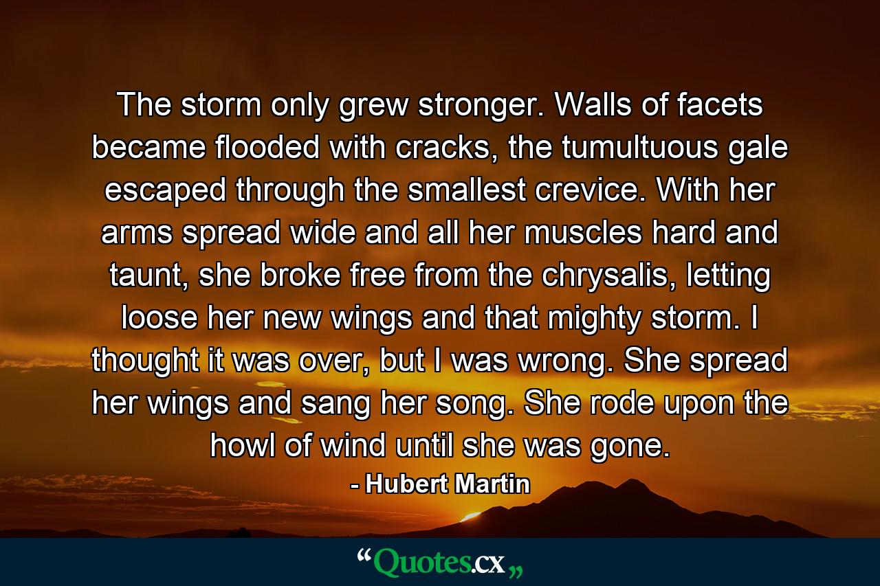 The storm only grew stronger. Walls of facets became flooded with cracks, the tumultuous gale escaped through the smallest crevice. With her arms spread wide and all her muscles hard and taunt, she broke free from the chrysalis, letting loose her new wings and that mighty storm. I thought it was over, but I was wrong. She spread her wings and sang her song. She rode upon the howl of wind until she was gone. - Quote by Hubert Martin