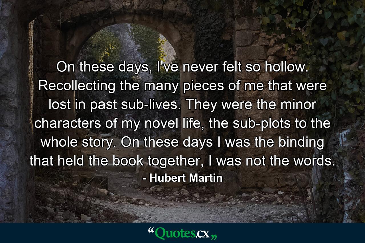 On these days, I've never felt so hollow. Recollecting the many pieces of me that were lost in past sub-lives. They were the minor characters of my novel life, the sub-plots to the whole story. On these days I was the binding that held the book together, I was not the words. - Quote by Hubert Martin