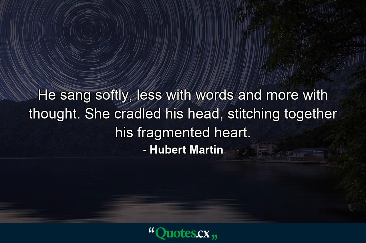 He sang softly, less with words and more with thought. She cradled his head, stitching together his fragmented heart. - Quote by Hubert Martin