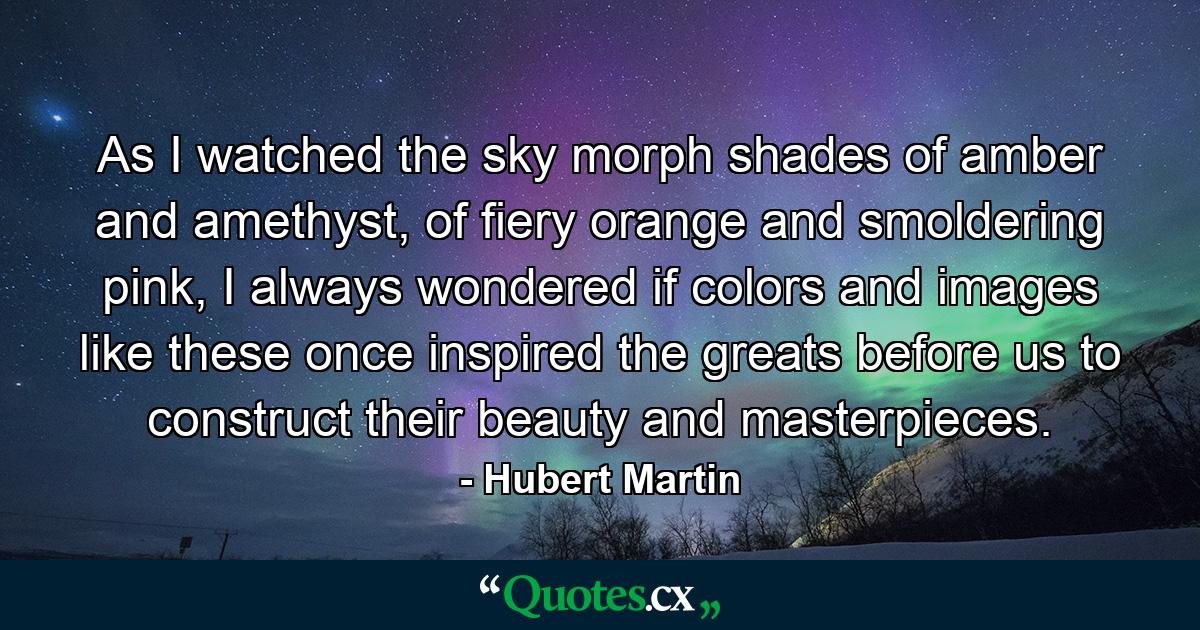 As I watched the sky morph shades of amber and amethyst, of fiery orange and smoldering pink, I always wondered if colors and images like these once inspired the greats before us to construct their beauty and masterpieces. - Quote by Hubert Martin