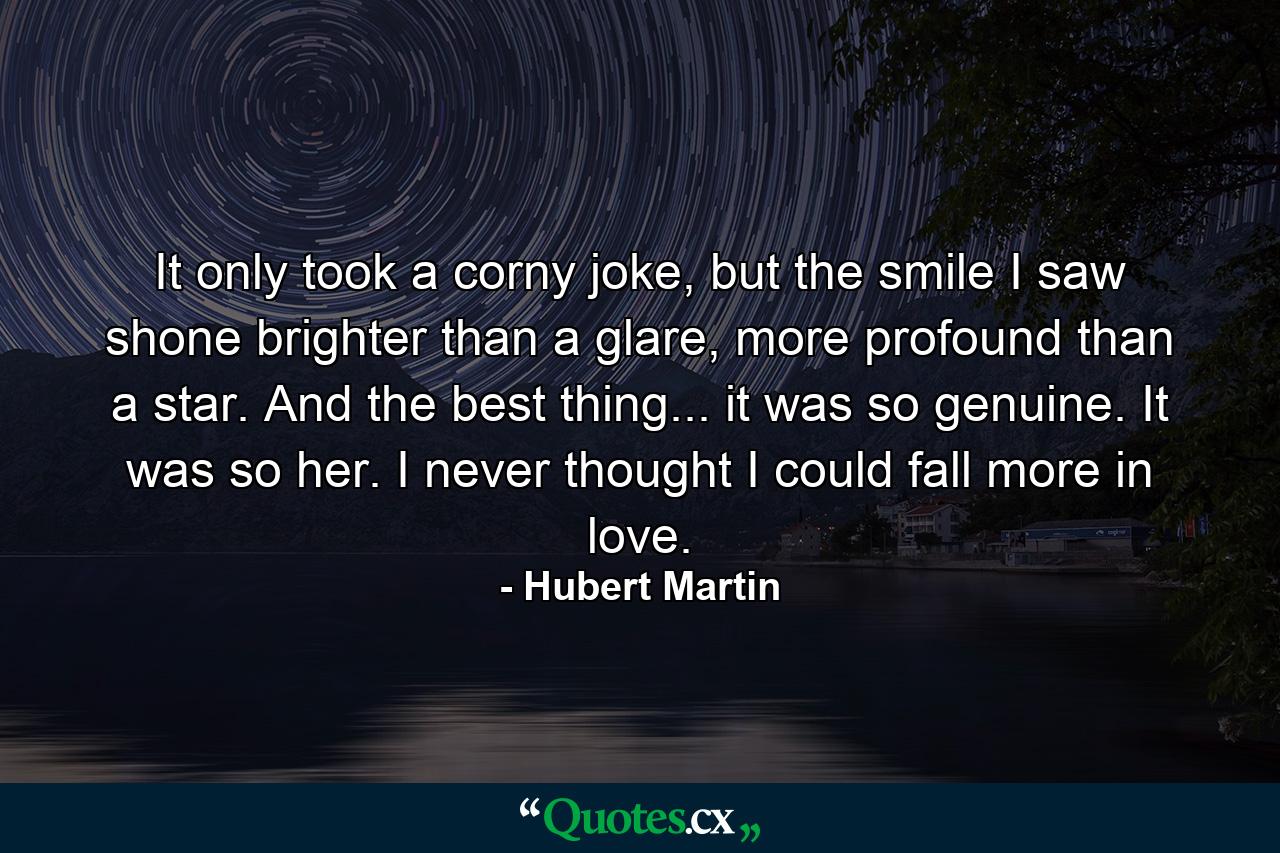 It only took a corny joke, but the smile I saw shone brighter than a glare, more profound than a star. And the best thing... it was so genuine. It was so her. I never thought I could fall more in love. - Quote by Hubert Martin