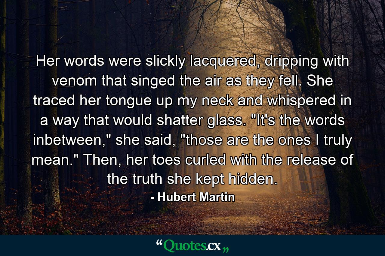 Her words were slickly lacquered, dripping with venom that singed the air as they fell. She traced her tongue up my neck and whispered in a way that would shatter glass. 