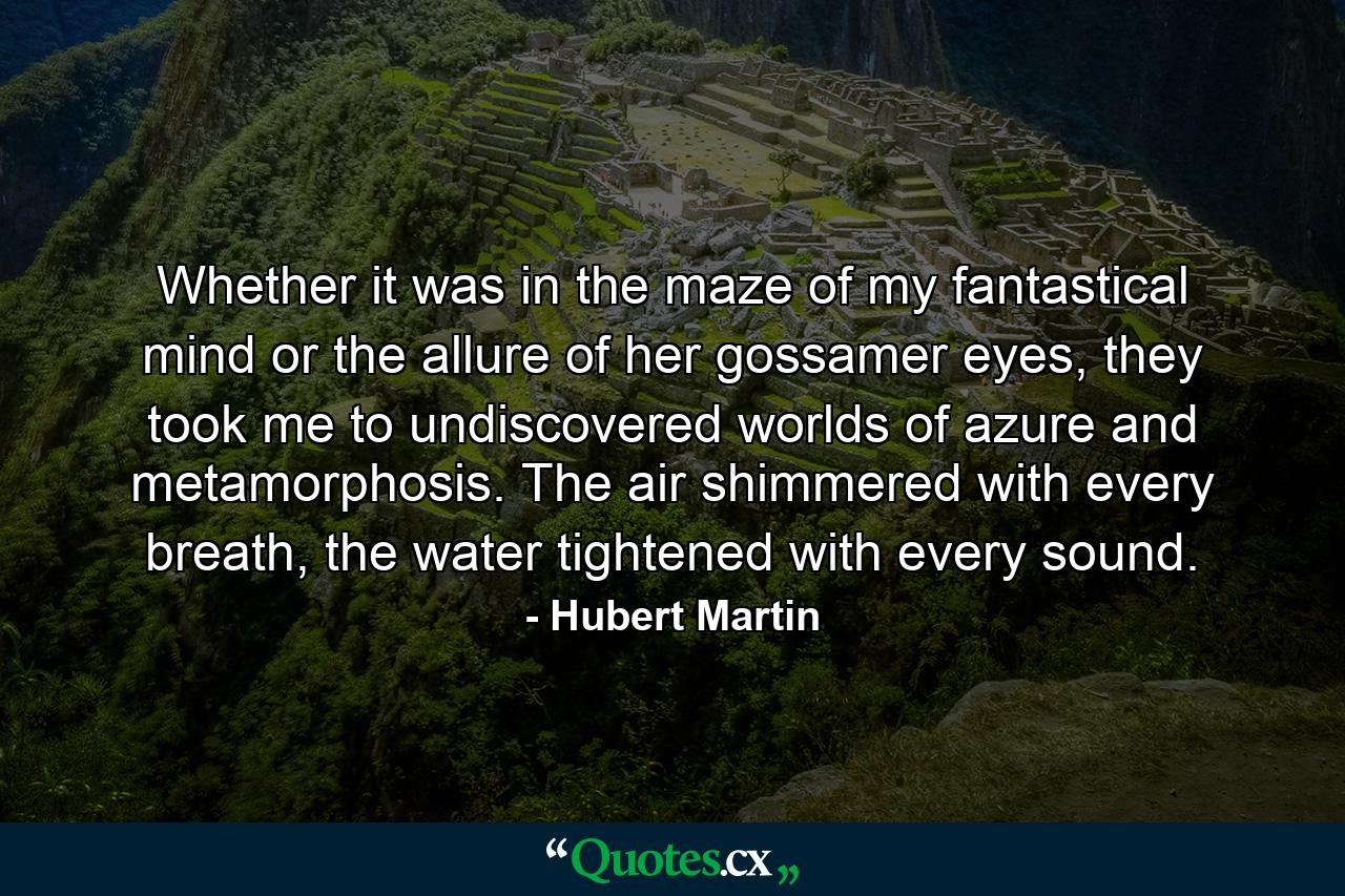 Whether it was in the maze of my fantastical mind or the allure of her gossamer eyes, they took me to undiscovered worlds of azure and metamorphosis. The air shimmered with every breath, the water tightened with every sound. - Quote by Hubert Martin