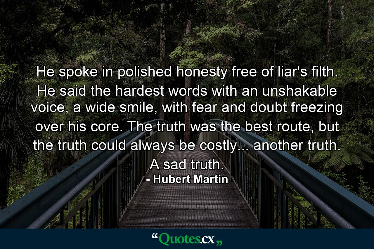 He spoke in polished honesty free of liar's filth. He said the hardest words with an unshakable voice, a wide smile, with fear and doubt freezing over his core. The truth was the best route, but the truth could always be costly... another truth. A sad truth. - Quote by Hubert Martin