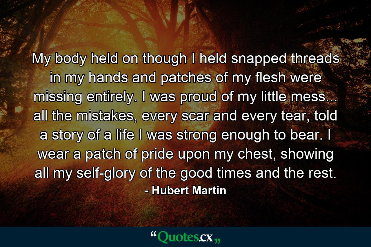 My body held on though I held snapped threads in my hands and patches of my flesh were missing entirely. I was proud of my little mess... all the mistakes, every scar and every tear, told a story of a life I was strong enough to bear. I wear a patch of pride upon my chest, showing all my self-glory of the good times and the rest. - Quote by Hubert Martin