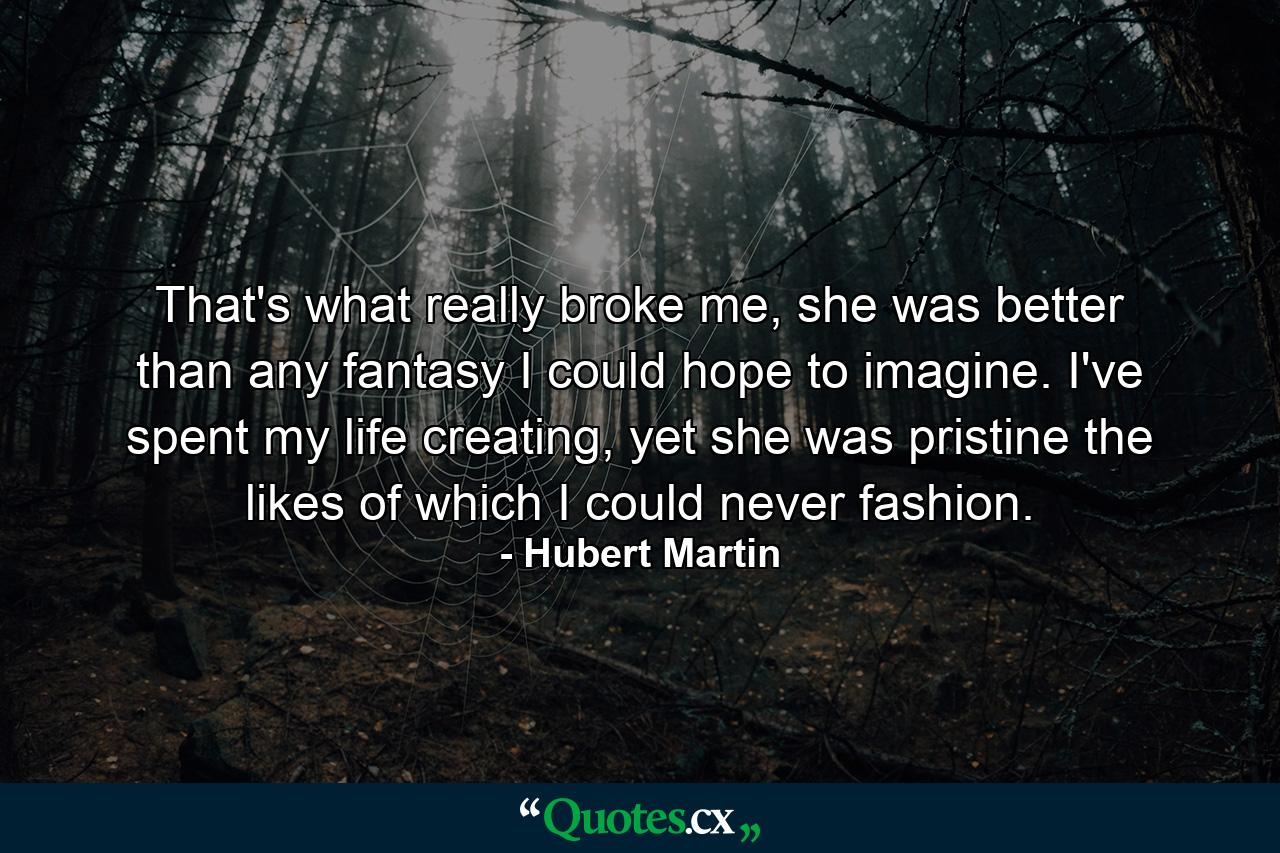 That's what really broke me, she was better than any fantasy I could hope to imagine. I've spent my life creating, yet she was pristine the likes of which I could never fashion. - Quote by Hubert Martin