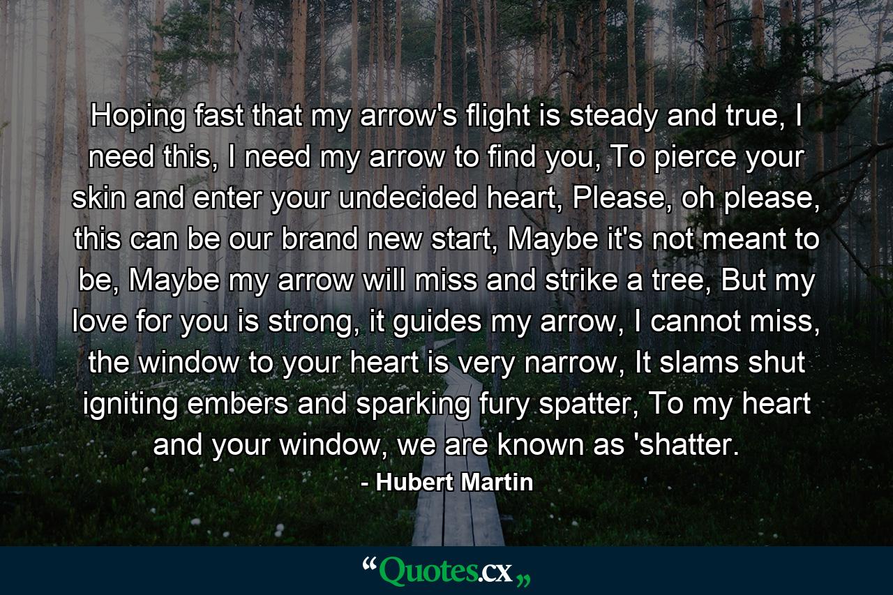 Hoping fast that my arrow's flight is steady and true, I need this, I need my arrow to find you, To pierce your skin and enter your undecided heart, Please, oh please, this can be our brand new start, Maybe it's not meant to be, Maybe my arrow will miss and strike a tree, But my love for you is strong, it guides my arrow, I cannot miss, the window to your heart is very narrow, It slams shut igniting embers and sparking fury spatter, To my heart and your window, we are known as 'shatter. - Quote by Hubert Martin