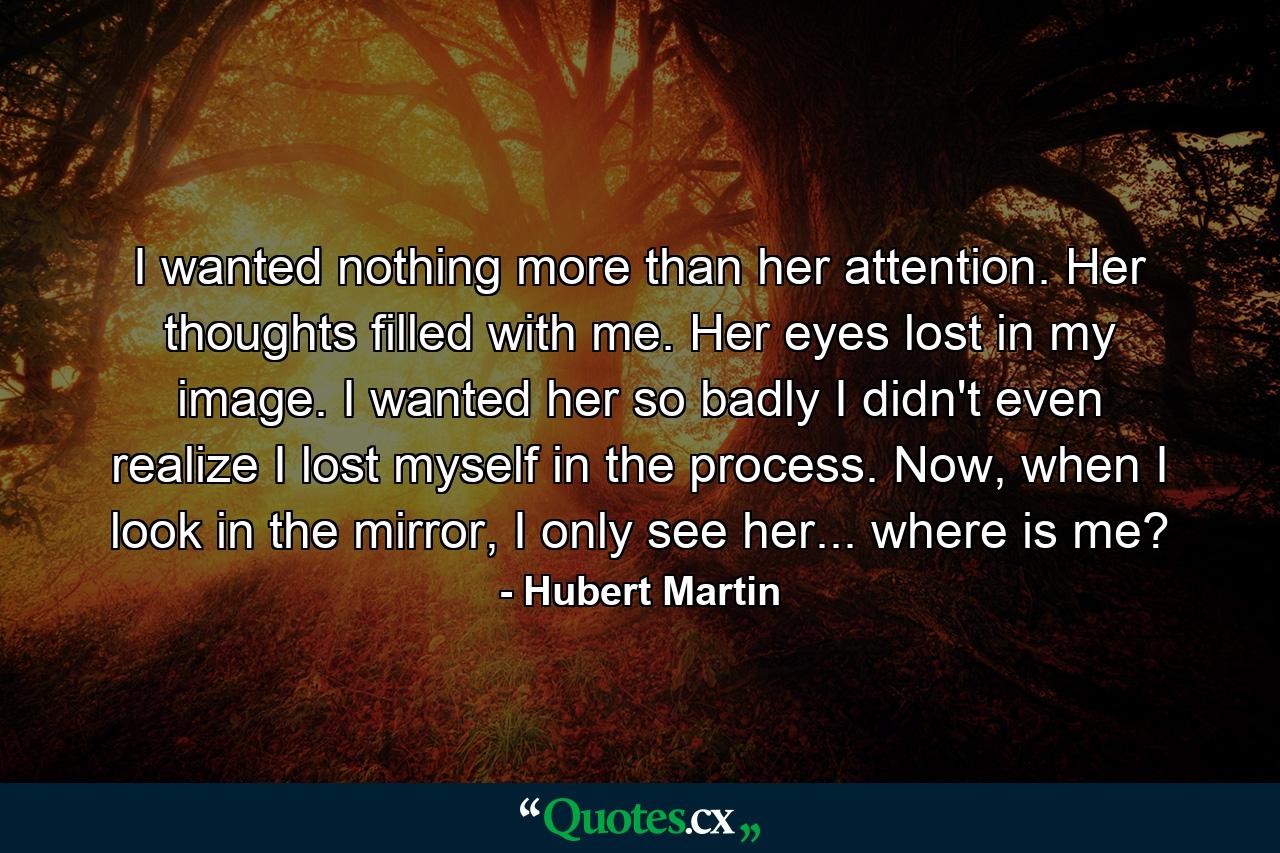 I wanted nothing more than her attention. Her thoughts filled with me. Her eyes lost in my image. I wanted her so badly I didn't even realize I lost myself in the process. Now, when I look in the mirror, I only see her... where is me? - Quote by Hubert Martin