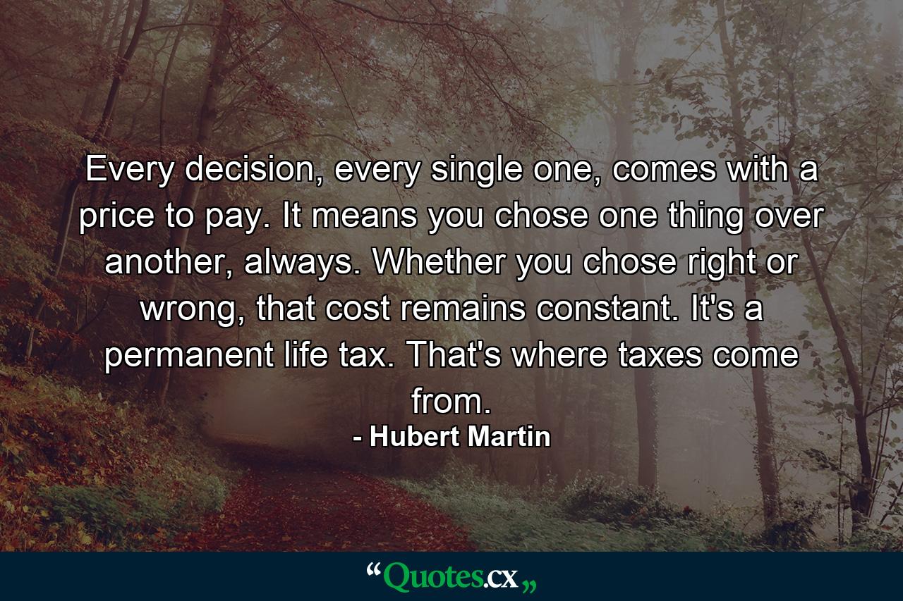 Every decision, every single one, comes with a price to pay. It means you chose one thing over another, always. Whether you chose right or wrong, that cost remains constant. It's a permanent life tax. That's where taxes come from. - Quote by Hubert Martin