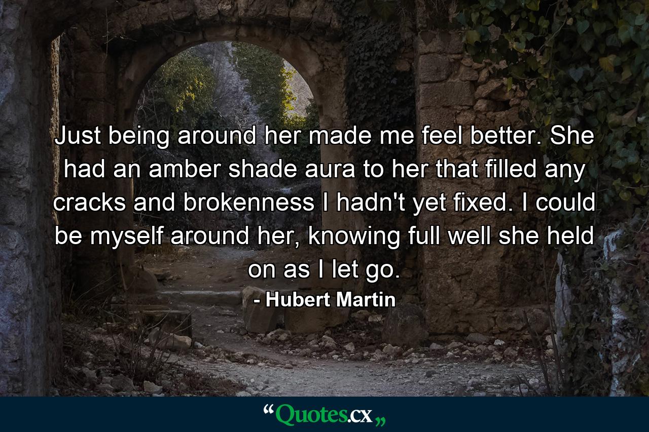 Just being around her made me feel better. She had an amber shade aura to her that filled any cracks and brokenness I hadn't yet fixed. I could be myself around her, knowing full well she held on as I let go. - Quote by Hubert Martin