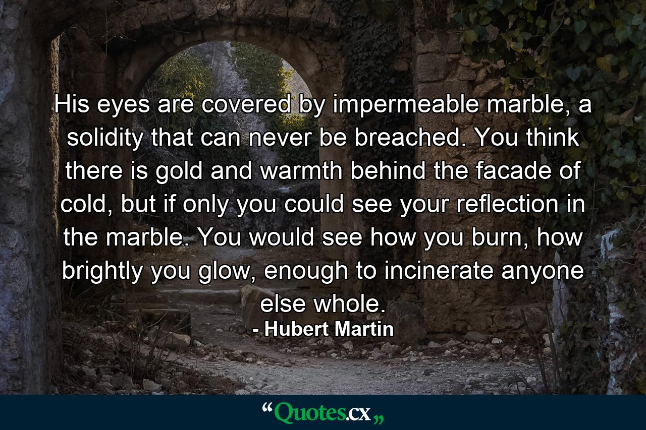 His eyes are covered by impermeable marble, a solidity that can never be breached. You think there is gold and warmth behind the facade of cold, but if only you could see your reflection in the marble. You would see how you burn, how brightly you glow, enough to incinerate anyone else whole. - Quote by Hubert Martin