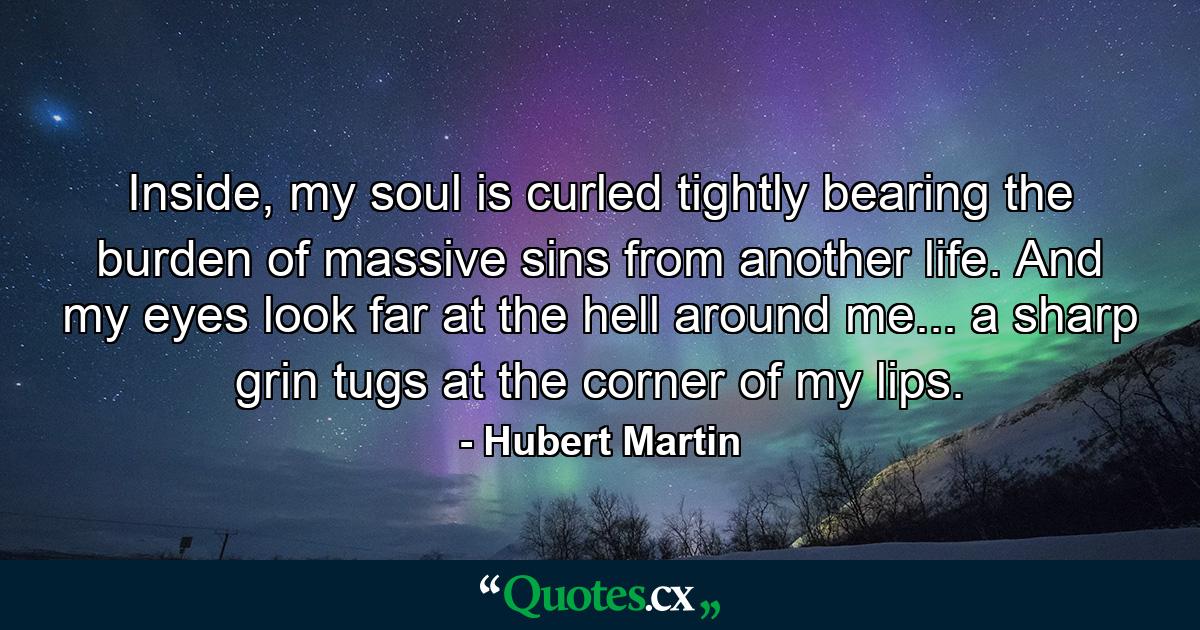 Inside, my soul is curled tightly bearing the burden of massive sins from another life. And my eyes look far at the hell around me... a sharp grin tugs at the corner of my lips. - Quote by Hubert Martin