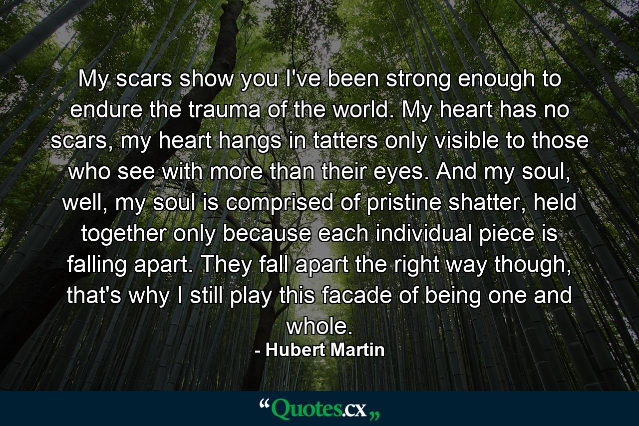 My scars show you I've been strong enough to endure the trauma of the world. My heart has no scars, my heart hangs in tatters only visible to those who see with more than their eyes. And my soul, well, my soul is comprised of pristine shatter, held together only because each individual piece is falling apart. They fall apart the right way though, that's why I still play this facade of being one and whole. - Quote by Hubert Martin