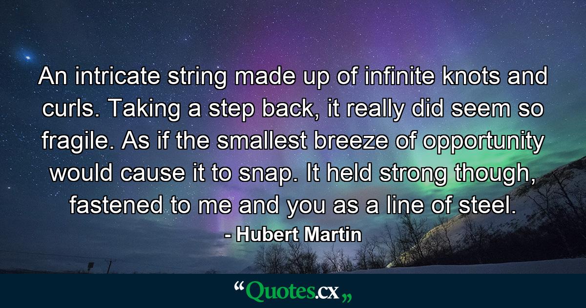 An intricate string made up of infinite knots and curls. Taking a step back, it really did seem so fragile. As if the smallest breeze of opportunity would cause it to snap. It held strong though, fastened to me and you as a line of steel. - Quote by Hubert Martin