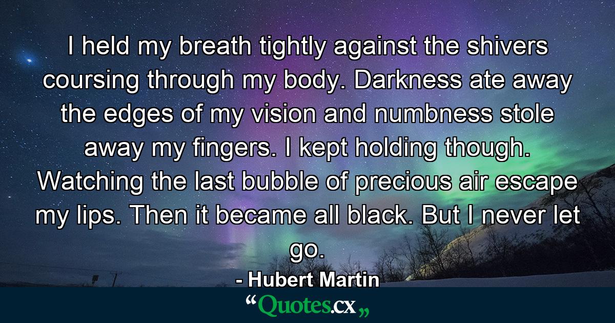 I held my breath tightly against the shivers coursing through my body. Darkness ate away the edges of my vision and numbness stole away my fingers. I kept holding though. Watching the last bubble of precious air escape my lips. Then it became all black. But I never let go. - Quote by Hubert Martin