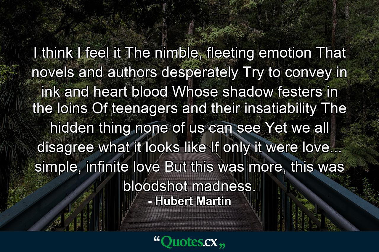 I think I feel it The nimble, fleeting emotion That novels and authors desperately Try to convey in ink and heart blood Whose shadow festers in the loins Of teenagers and their insatiability The hidden thing none of us can see Yet we all disagree what it looks like If only it were love... simple, infinite love But this was more, this was bloodshot madness. - Quote by Hubert Martin