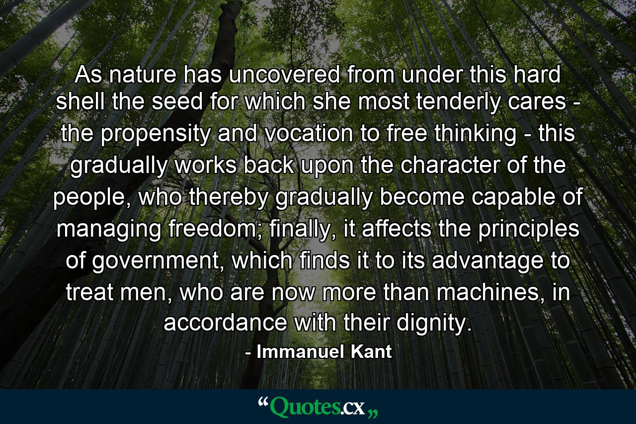 As nature has uncovered from under this hard shell the seed for which she most tenderly cares - the propensity and vocation to free thinking - this gradually works back upon the character of the people, who thereby gradually become capable of managing freedom; finally, it affects the principles of government, which finds it to its advantage to treat men, who are now more than machines, in accordance with their dignity. - Quote by Immanuel Kant