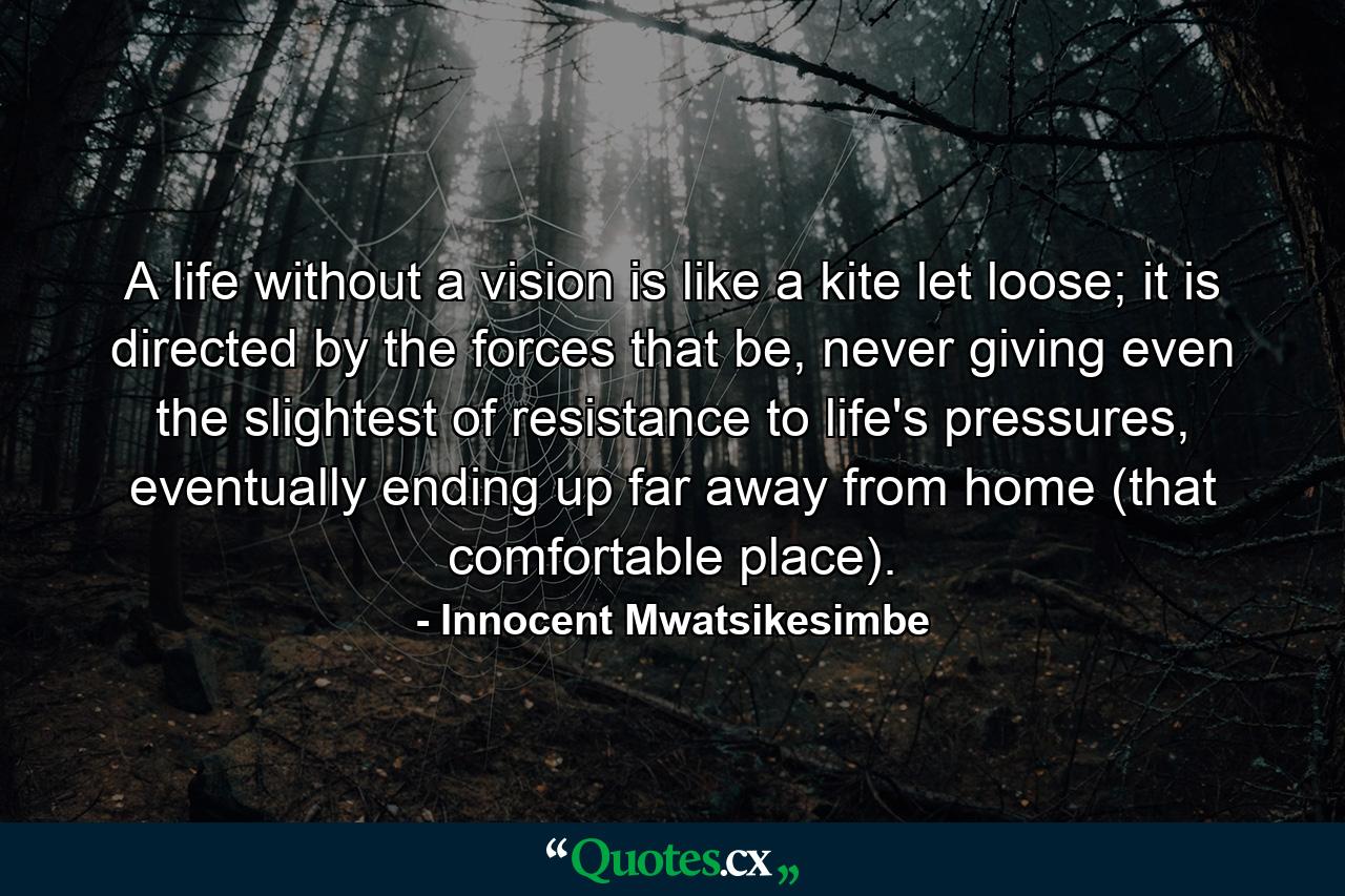 A life without a vision is like a kite let loose; it is directed by the forces that be, never giving even the slightest of resistance to life's pressures, eventually ending up far away from home (that comfortable place). - Quote by Innocent Mwatsikesimbe