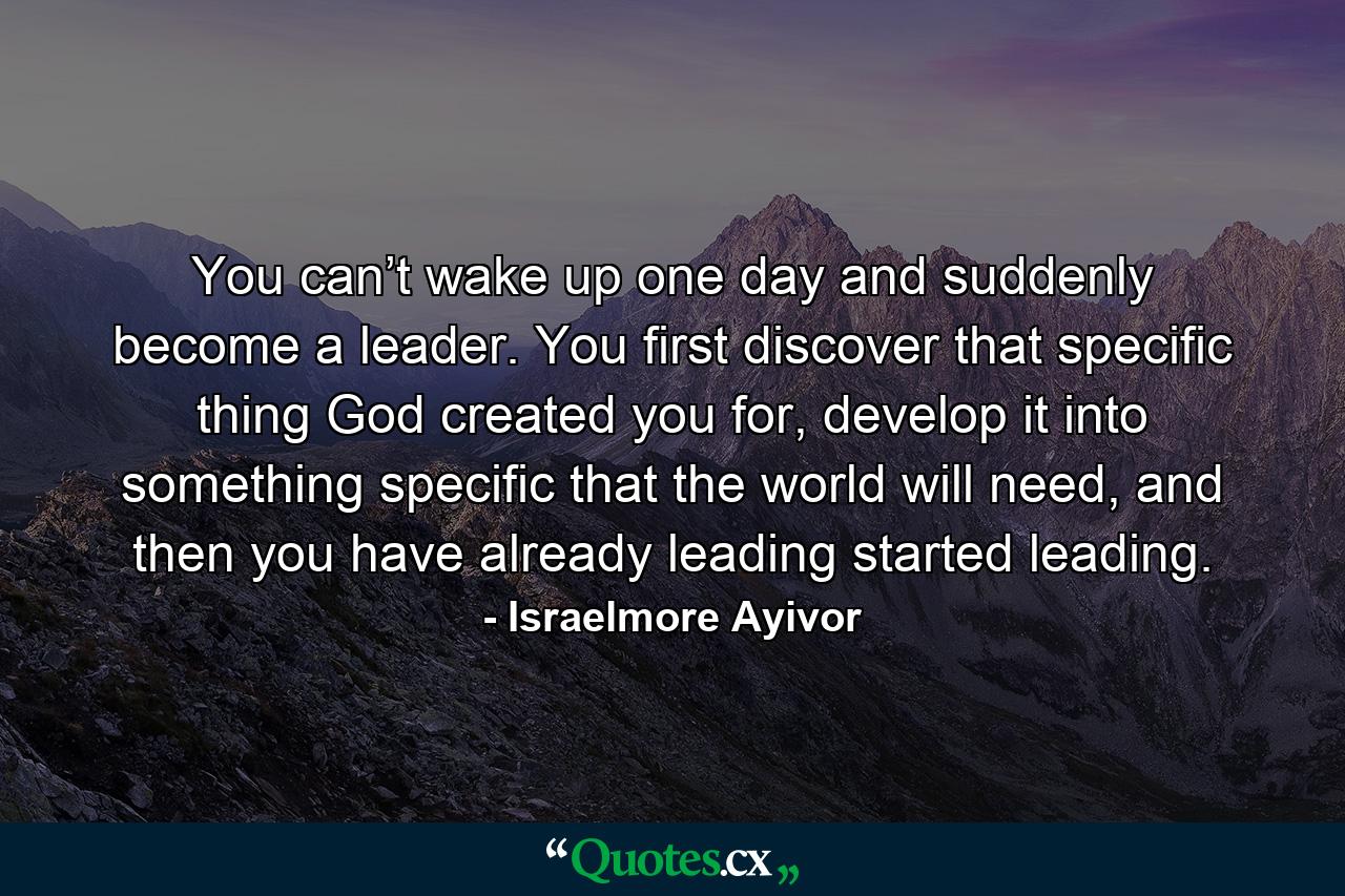 You can’t wake up one day and suddenly become a leader. You first discover that specific thing God created you for, develop it into something specific that the world will need, and then you have already leading started leading. - Quote by Israelmore Ayivor